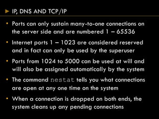 IP, DNS AND TCP/IP
• Ports can only sustain many-to-one connections on
the server side and are numbered 1 – 65536
• Internet ports 1 – 1023 are considered reserved
and in fact can only be used by the superuser
• Ports from 1024 to 5000 can be used at will and
will also be assigned automatically by the system
• The command nestat tells you what connections
are open at any one time on the system
• When a connection is dropped on both ends, the
system cleans up any pending connections
 