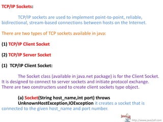 TCP/IP Sockets:
TCP/IP sockets are used to implement point-to-point, reliable,
bidirectional, stream-based connections between hosts on the Internet.
There are two types of TCP sockets available in java:
(1) TCP/IP Client Socket
(2) TCP/IP Server Socket
(1) TCP/IP Client Socket:
The Socket class (available in java.net package) is for the Client Socket.
It is designed to connect to server sockets and initiate protocol exchange.
There are two constructers used to create client sockets type object.
(a) Socket(String host_name,int port) throws
UnknownHostException,IOException it creates a socket that is
connected to the given host_name and port number.
http://www.java2all.com
 