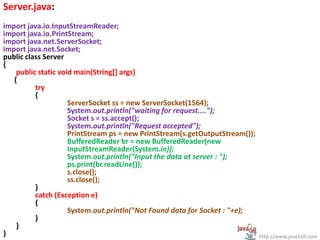 Server.java:
import java.io.InputStreamReader;
import java.io.PrintStream;
import java.net.ServerSocket;
import java.net.Socket;
public class Server
{
public static void main(String[] args)
{
try
{
ServerSocket ss = new ServerSocket(1564);
System.out.println("waiting for request....");
Socket s = ss.accept();
System.out.println("Request accepted");
PrintStream ps = new PrintStream(s.getOutputStream());
BufferedReader br = new BufferedReader(new
InputStreamReader(System.in));
System.out.println("Input the data at server : ");
ps.print(br.readLine());
s.close();
ss.close();
}
catch (Exception e)
{
System.out.println("Not Found data for Socket : "+e);
}
}
} http://www.java2all.com
 