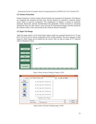 International Journal of Computer Science & Engineering Survey (IJCSES) Vol.4, No.5, October 2013

3.2. Feature Extraction
Feature Extraction is used to extract relevant features for recognition of characters. First features
are computed and extracted and then most relevant features are selected to construct feature
vector which is used for recognition. The computation of features is based on statistical,
structural, directional, moment, transformation like approaches. Feature extraction is extracting
information from raw data which is more relevant for classification purpose and that minimises
the variation within a class and maximizes the variations between classes[8].

3.3. Input Test Image
Input the image which is to be tested. Input images maybe any numerals between 0 to 9. It may
be 0,1,2,3,4,5,6,7,8,9 as well as combination of two or three numbers. The arrow indicates to load
image by which image can be loaded into the system. Here we take an image of 5*7 matrixes
which is displayed in fig.6.

Figure.5 shows Ist step of loading of image in ANN

Figure.6 shows 2nd step of loading image in ANN

24

 