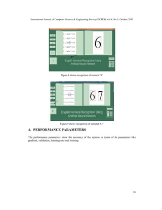 International Journal of Computer Science & Engineering Survey (IJCSES) Vol.4, No.5, October 2013

Figure.8 shows recognition of numeral ‘6’

Figure.9 shows recognition of numeral ‘67’

4. PERFORMANCE PARAMETERS
The performance parameters show the accuracy of the system in terms of its parameters like
gradient, validation, learning rate and training.

26

 