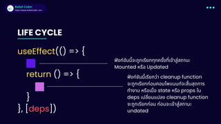 Babel Coder
Babel Coder
https://www.babelcoder.com
LIFE CYCLE
useEffect(() => {
return () => {
}
}, [deps])
ฟังก์ชันนี้จะถูกเรียกทุกครั้งที่เข้าสู่สถานะ
Mounted หรือ Updated
ฟังก์ชันนี้เรียกว่า cleanup function
จะถูกเรียกก่อนคอมโพแนนท์จะสิ้นสุดการ
ทำงาน หรือเมื่อ state หรือ props ใน
deps เปลี่ยนแปลง cleanup function
จะถูกเรียกก่อน ก่อนจะเข้าสู่สถานะ
undated
 