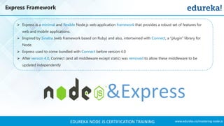 www.edureka.co/mastering-node-jsEDUREKA NODE JS CERTIFICATION TRAINING
Express Framework
➢ Express is a minimal and flexible Node.js web application framework that provides a robust set of features for
web and mobile applications.
➢ Inspired by Sinatra (web framework based on Ruby) and also, intertwined with Connect, a “plugin” library for
Node.
➢ Express used to come bundled with Connect before version 4.0
➢ After version 4.0, Connect (and all middleware except static) was removed to allow these middleware to be
updated independently
 