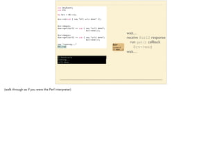 use AnyEvent; 
use EV; 
! 
my $cv = AE::cv; 
! 
$cv->cb(sub { say “all urls done” }); 
!! 
$cv->begin; 
$ua->get($url1 => sub { say “url1 done”; 
$cv->end }); 
! 
$cv->begin; 
$ua->get($url2 => sub { say “url2 done”; 
$cv->end }); 
! 
say “running...” 
EV::run 
wait… 
receive $url2 response 
run get() callback 
$cv->end 
wait… 
$cv 
counter: 1 
cb: sub { … } 
$ fetch-urls 
running... 
url2 done 
(walk through as if you were the Perl interpreter) 
 