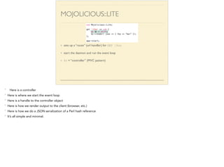 MOJOLICIOUS::LITE 
use Mojolicious::Lite; 
! 
get '/foo' => sub { 
my $c = shift; 
$c->render( json => { foo => “bar” }); 
}; 
! 
app->start; 
sets up a “route” (url handler) for GET /foo 
start the daemon and run the event loop 
$c = “controller” (MVC pattern) 
* Here is a controller 
* Here is where we start the event loop 
* Here is a handle to the controller object 
* Here is how we render output to the client (browser, etc.) 
* Here is how we do a JSON serialization of a Perl hash reference 
* It’s all simple and minimal. 
 