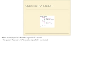 QUIZ: EXTRA CREDIT 
$delay->steps( 
sub { 
my $d = shift; 
$d->begin(1, 2, 3); 
}, 
sub { 
my $d = shift; 
my (@nums) = @_; 
! 
... 
}, 
); 
Will the second step ever be called? What arguments will it receive? 
* Trick question! The answer is “no” because the step callback is never invoked. 
 