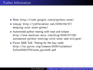 Futher Information



      Nose: http://code.google.com/p/python-nose/
      nosy.py: http://jeffwinkler.net/2006/04/27/
      keeping-your-nose-green/
      Automated python testing with nose and eclipse:
      http://www.machine-envy.com/blog/2006/07/29/
      automated-python-testing-with-nose-and-eclipse/
      Pycon 2008 Talk: Testing for the lazy coder
      http://us.pycon.org/common/2008/talkdata/
      PyCon2008/079/nose_pycon08.pdf




                     Timo Stollenwerk   Python-nose: A unittest-based testing framework for Pytho
 