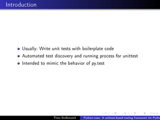 Introduction




      Usually: Write unit tests with boilerplate code
      Automated test discovery and running process for unittest
      Intended to mimic the behavior of py.test




                     Timo Stollenwerk   Python-nose: A unittest-based testing framework for Pytho
 