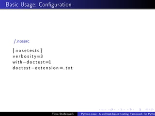 Basic Usage: Conguration




   /.noserc
  [ nosetests ]
  v e r b o s i t y =3
  with − d o c t e s t =1
  d o c t e s t − e x t e n s i o n =. t x t




                             Timo Stollenwerk   Python-nose: A unittest-based testing framework for Pytho
 