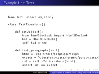 Example Unit Tests


  from l x m l i m p o r t o b j e c t i f y

  c l a s s TestTransform ( ) :

        d e f setUp ( s e l f ) :
              from html2docbook i m p o r t Html2DocBook
              h2d = Html2DocBook ( )
              s e l f . h2d = h2d

        def test_paragraphs ( s e l f ) :
            html = 'plorem /ppipsum /p'
            e x p e c t = ' s e c t i o n paralorem /paraparai
            xml = s e l f . h2d . t r a n s f o r m ( html )
            a s s e r t xml == e x p e c t

                         Timo Stollenwerk   Python-nose: A unittest-based testing framework for Pytho
 
