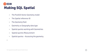2021 Copyright © EnterpriseDB Corporation All Rights Reserved
Making SQL Spatial
• The PostGIS Vector Geometry model
• The Spatial reference ID
• The Geometry field
• Geometry vs Geography data type
• Spatial queries-working with Geometries
• Spatial queries-Measurement
• Spatial queries – Accessing the geometry
•
 