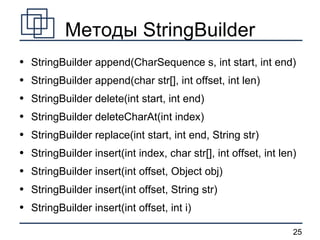 Методы StringBuilder StringBuilder append(CharSequence s, int start, int end) StringBuilder append(char str[], int offset, int len) StringBuilder delete(int start, int end) StringBuilder deleteCharAt(int index) StringBuilder replace(int start, int end, String str) StringBuilder insert(int index, char str[], int offset, int len)  StringBuilder insert(int offset, Object obj) StringBuilder insert(int offset, String str) StringBuilder insert(int offset, int i) 