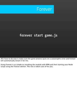 Forever




                       forever start game.js




All I have to do now is make sure the game process quits on a catastrophic error and Forever
will automatically restart it for me.

Using Forever is as simple as installing the module with NPM and then starting your Node
script using the Forever demon. The rest is taken care of for you.
 