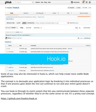 Hook.io

Some of you may also be interested in hook.io, which can help create more stable Node
applications.

The concept is to decouple your application logic by breaking it into individual processes so
that if one process goes down the rest can continue to run and your entire game doesn’t
crash.

You use hook.io through its event system that lets you communicate between these separate
processes, regardless of whether they’re on the same server or not. It’s a pretty cool concept.

https://github.com/hookio/hook.io
 