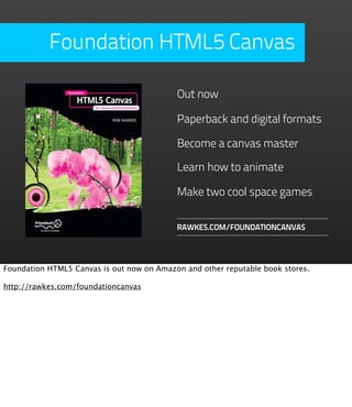 Foundation HTML5 Canvas

                                           Out now

                                           Paperback and digital formats

                                           Become a canvas master

                                           Learn how to animate

                                           Make two cool space games

                                           RAWKES.COM/FOUNDATIONCANVAS




Foundation HTML5 Canvas is out now on Amazon and other reputable book stores.

http://rawkes.com/foundationcanvas
 