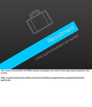 n t
                                                           e
                                                   itm ted
                                               ecru          an
                                              R         arew
                                                    ers
                                              velop
                                          e de
                                        am
                                     L5g
                                  HTM


The recent recruitment of HTML5 games developers for well-known gaming companies, like
Crytek.

http://crytek.com/career/offers/overview/frankfurt/programming-engineering/html5-
game-dev
 