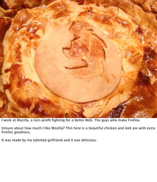 I work at Mozilla, a non-proﬁt ﬁghting for a better Web. The guys who make Firefox.

Unsure about how much I like Mozilla? This here is a beautiful chicken and leek pie with extra
Firefox goodness.

It was made by my talented girlfriend and it was delicious.
 