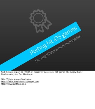 e s
                                               g  a m
                                          iO S          ap
                                                          ab
                                                            le

                                     h it         than
                                                       c

                                 ing          ore
                              ort       L 5ism
                             P       HTM
                                     wing
                                  Sho


And the recent port to HTML5 of massively successful iOS games like Angry Birds,
Fieldrunners, and Cut The Rope.

http://chrome.angrybirds.com
http://ﬁeldrunnershtml5.appspot.com
http://www.cuttherope.ie
 