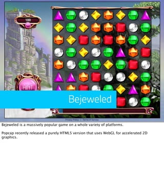 Bejeweled

Bejeweled is a massively popular game on a whole variety of platforms.

Popcap recently released a purely HTML5 version that uses WebGL for accelerated 2D
graphics.
 