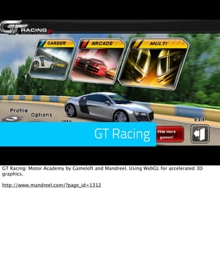 GT Racing

GT Racing: Motor Academy by Gameloft and Mandreel. Using WebGL for accelerated 3D
graphics.

http://www.mandreel.com/?page_id=1312
 