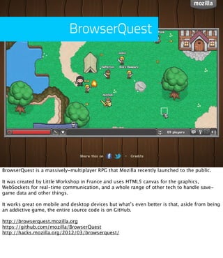 BrowserQuest




BrowserQuest is a massively-multiplayer RPG that Mozilla recently launched to the public.

It was created by Little Workshop in France and uses HTML5 canvas for the graphics,
WebSockets for real-time communication, and a whole range of other tech to handle save-
game data and other things.

It works great on mobile and desktop devices but what’s even better is that, aside from being
an addictive game, the entire source code is on GitHub.

http://browserquest.mozilla.org
https://github.com/mozilla/BrowserQuest
http://hacks.mozilla.org/2012/03/browserquest/
 