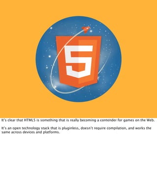It’s clear that HTML5 is something that is really becoming a contender for games on the Web.

It’s an open technology stack that is pluginless, doesn’t require compilation, and works the
same across devices and platforms.
 