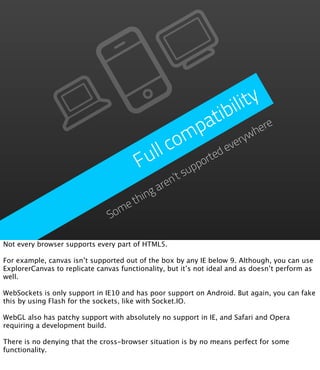 ility
                                                    a tib re
                                                  p
                                               m everyw      he

                                          ll co ted
                                        Fu       pp
                                                   or
                                             ’tsu
                                          ren
                                        ga
                                     hin
                                   et
                                Som

Not every browser supports every part of HTML5.

For example, canvas isn’t supported out of the box by any IE below 9. Although, you can use
ExplorerCanvas to replicate canvas functionality, but it’s not ideal and as doesn’t perform as
well.

WebSockets is only support in IE10 and has poor support on Android. But again, you can fake
this by using Flash for the sockets, like with Socket.IO.

WebGL also has patchy support with absolutely no support in IE, and Safari and Opera
requiring a development build.

There is no denying that the cross-browser situation is by no means perfect for some
functionality.
 