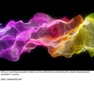 Silk is a stunning example of what can be achieved by combining the simple drawing tools
available in canvas.

http://weavesilk.com
 
