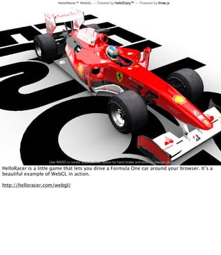 HelloRacer is a little game that lets you drive a Formula One car around your browser. It’s a
beautiful example of WebGL in action.

http://helloracer.com/webgl/
 