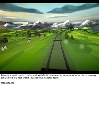 Rome is a music video created with WebGL. It’s an amazing example of what the technology
can achieve in a real-world situation given a large team.

http://ro.me
 