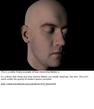This is a rather freaky example of how interesting WebGL is.

It’s a demo that shows just how realistic WebGL can render materials, like skin. This isn’t
much unlike the quality of modern games consoles!

http://www.everyday3d.com/j3d/demo/014_Head.html
 