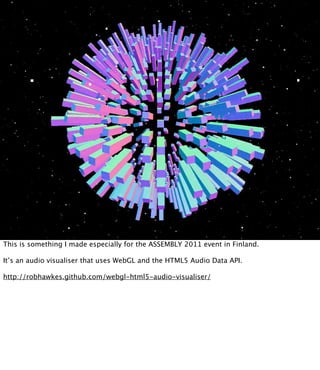 This is something I made especially for the ASSEMBLY 2011 event in Finland.

It’s an audio visualiser that uses WebGL and the HTML5 Audio Data API.

http://robhawkes.github.com/webgl-html5-audio-visualiser/
 