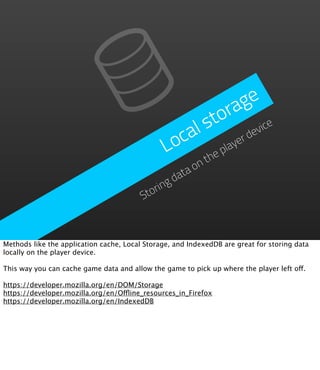ge
                                                           ra
                                                       to vice
                                                  cal s r de
                                                Lo       pla
                                                            ye
                                                      he t
                                                      on
                                                   ta
                                                 da
                                              ng
                                         Stori



Methods like the application cache, Local Storage, and IndexedDB are great for storing data
locally on the player device.

This way you can cache game data and allow the game to pick up where the player left off.

https://developer.mozilla.org/en/DOM/Storage
https://developer.mozilla.org/en/Offline_resources_in_Firefox
https://developer.mozilla.org/en/IndexedDB
 