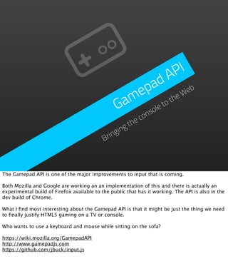 P I
                                                          d A
                                                     p a           eb
                                                   me         he
                                                                 W
                                                 Ga      et
                                                            ot
                                                       ol
                                                     ns co
                                                     he
                                                   gt
                                                gin
                                            Brin



The Gamepad API is one of the major improvements to input that is coming.

Both Mozilla and Google are working an an implementation of this and there is actually an
experimental build of Firefox available to the public that has it working. The API is also in the
dev build of Chrome.

What I ﬁnd most interesting about the Gamepad API is that it might be just the thing we need
to ﬁnally justify HTML5 gaming on a TV or console.

Who wants to use a keyboard and mouse while sitting on the sofa?

https://wiki.mozilla.org/GamepadAPI
http://www.gamepadjs.com
https://github.com/jbuck/input.js
 