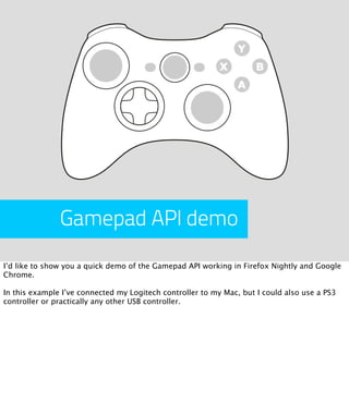Gamepad API demo
I’d like to show you a quick demo of the Gamepad API working in Firefox Nightly and Google
Chrome.

In this example I’ve connected my Logitech controller to my Mac, but I could also use a PS3
controller or practically any other USB controller.
 
