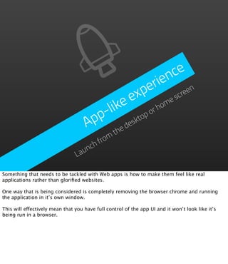 nce
                                                            erie
                                                         exp      scre
                                                                      en

                                         like                  ho
                                                                 me
                                       p-                op
                                                            or
                                     Ap              eskt
                                                 thed
                                       from
                                    ch
                                  un
                                La

Something that needs to be tackled with Web apps is how to make them feel like real
applications rather than gloriﬁed websites.

One way that is being considered is completely removing the browser chrome and running
the application in it’s own window.

This will effectively mean that you have full control of the app UI and it won’t look like it’s
being run in a browser.
 