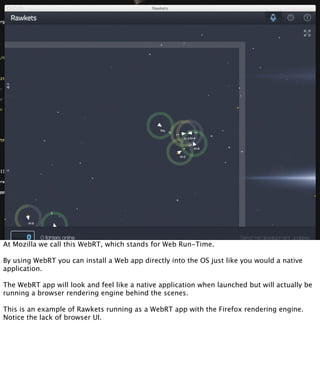 At Mozilla we call this WebRT, which stands for Web Run-Time.

By using WebRT you can install a Web app directly into the OS just like you would a native
application.

The WebRT app will look and feel like a native application when launched but will actually be
running a browser rendering engine behind the scenes.

This is an example of Rawkets running as a WebRT app with the Firefox rendering engine.
Notice the lack of browser UI.
 