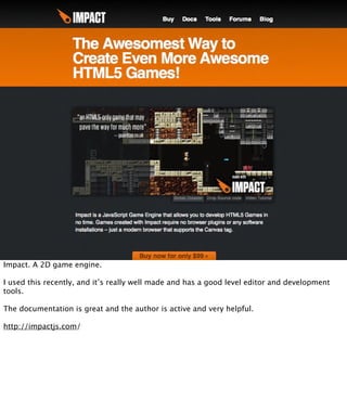 Impact. A 2D game engine.

I used this recently, and it’s really well made and has a good level editor and development
tools.

The documentation is great and the author is active and very helpful.

http://impactjs.com/
 