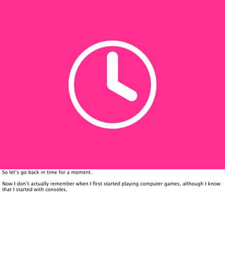 So let’s go back in time for a moment.

Now I don’t actually remember when I ﬁrst started playing computer games, although I know
that I started with consoles.
 