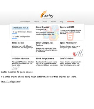 Crafty. Another 2D game engine.

It’s a free engine and is doing much better than other free engines out there.

http://craftyjs.com/
 