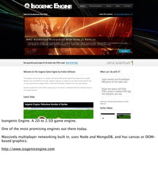 Isongenic Engine. A 2D to 2.5D game engine.

One of the most promising engines out there today.

Massively multiplayer networking built in, uses Node and MongoDB, and has canvas or DOM-
based graphics.

http://www.isogenicengine.com
 