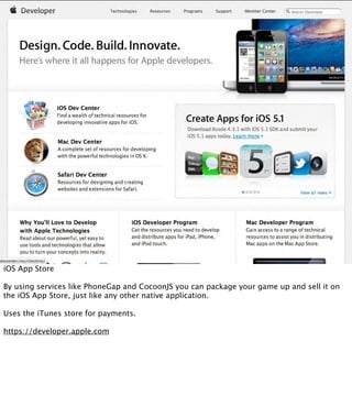 iOS App Store

By using services like PhoneGap and CocoonJS you can package your game up and sell it on
the iOS App Store, just like any other native application.

Uses the iTunes store for payments.

https://developer.apple.com
 