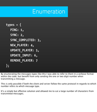 Enumeration

     types = {
        PING: 1,
        SYNC: 2,
        SYNC_COMPLETED: 3,
        NEW_PLAYER: 4,
        UPDATE_PLAYER: 5,
        UPDATE_INPUT: 6,
        REMOVE_PLAYER: 7
     };

By enumerating the messages types like this I was able to refer to them in a verbose format
within the code, but beneﬁt from only sending the one or two digit number when
transmitting a message.

This is only possible if both the client and server follow the same protocol in regards to which
number refers to which message type.

It’s a simple but effective solution and allowed me to cut a large number of characters from
transmitted messages.
 