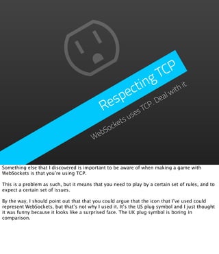 TC P
                                                    ing
                                                ect        lw
                                                             ith
                                                                 it

                                             esp       .D
                                                         ea
                                            R    sesT
                                                     CP

                                               etsu
                                             ck
                                           So
                                        Web



Something else that I discovered is important to be aware of when making a game with
WebSockets is that you’re using TCP.

This is a problem as such, but it means that you need to play by a certain set of rules, and to
expect a certain set of issues.

By the way, I should point out that that you could argue that the icon that I’ve used could
represent WebSockets, but that’s not why I used it. It’s the US plug symbol and I just thought
it was funny because it looks like a surprised face. The UK plug symbol is boring in
comparison.
 