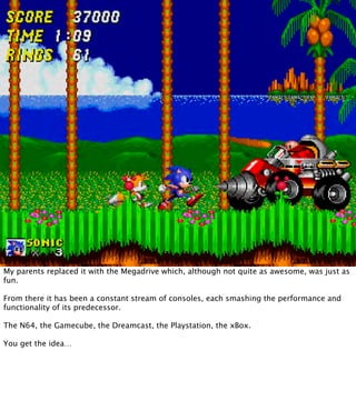 My parents replaced it with the Megadrive which, although not quite as awesome, was just as
fun.

From there it has been a constant stream of consoles, each smashing the performance and
functionality of its predecessor.

The N64, the Gamecube, the Dreamcast, the Playstation, the xBox.

You get the idea…
 