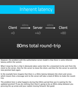 Inherent latency


                           40ms                           40ms
         Client                         Server                            Client
           +0                            +40                               +80


                    80ms total round-trip

However, the problem with the authoritative server model is that there is some inherent
latency within the system.

What I mean by this is that it obviously takes some time for a movement to be sent from the
client to the server, then for the server to move the client, and then for the server to send the
new position back again.

In the example here imagine that there is a 40ms latency between the client and server,
which means that a message sent to the server will take a total of 80ms to make the round-
trip.

The problem here is what happens during that 80ms period that you’re waiting for the
updated position? If you do nothing then there’s going to be an 80ms delay between you
pressing the up arrow and your rawket moving forward. Not good.
 