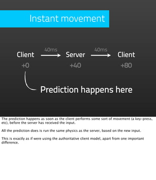 Instant movement


                          40ms                            40ms
         Client                         Server                          Client
           +0                            +40                             +80


                        Prediction happens here


The prediction happens as soon as the client performs some sort of movement (a key-press,
etc), before the server has received the input.

All the prediction does is run the same physics as the server, based on the new input.

This is exactly as if were using the authoritative client model, apart from one important
difference.
 