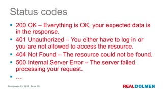 Status codes
  200 OK – Everything is OK, your expected data is
   in the response.
  401 Unauthorized – You either have to log in or
   you are not allowed to access the resource.
  404 Not Found – The resource could not be found.
  500 Internal Server Error – The server failed
   processing your request.
  …
SEPTEMBER 25, 2012 | SLIDE 20
 