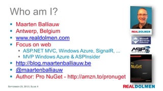 Who am I?
      Maarten Balliauw
      Antwerp, Belgium
      www.realdolmen.com
      Focus on web
          ASP.NET MVC, Windows Azure, SignalR, ...
          MVP Windows Azure & ASPInsider
  http://blog.maartenballiauw.be
  @maartenballiauw
  Author: Pro NuGet - http://amzn.to/pronuget
SEPTEMBER 25, 2012 | SLIDE 4
 