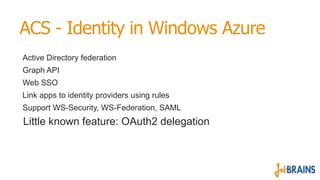 ACS - Identity in Windows Azure
Active Directory federation
Graph API
Web SSO
Link apps to identity providers using rules
Support WS-Security, WS-Federation, SAML
Little known feature: OAuth2 delegation
 